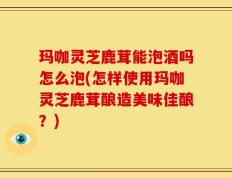 玛咖灵芝鹿茸能泡酒吗怎么泡(怎样使用玛咖灵芝鹿茸酿造美味佳酿？)