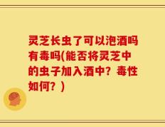 灵芝长虫了可以泡酒吗有毒吗(能否将灵芝中的虫子加入酒中？毒性如何？)