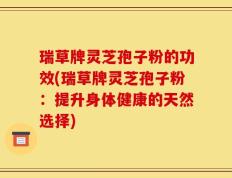 瑞草牌灵芝孢子粉的功效(瑞草牌灵芝孢子粉：提升身体健康的天然选择)