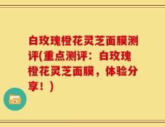白玫瑰橙花灵芝面膜测评(重点测评：白玫瑰橙花灵芝面膜，体验分享！)