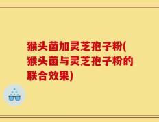 猴头菌加灵芝孢子粉(猴头菌与灵芝孢子粉的联合效果)