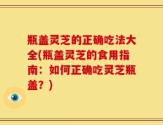 瓶盖灵芝的正确吃法大全(瓶盖灵芝的食用指南：如何正确吃灵芝瓶盖？)