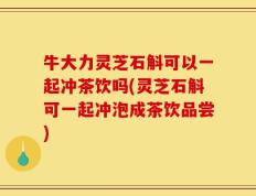 牛大力灵芝石斛可以一起冲茶饮吗(灵芝石斛可一起冲泡成茶饮品尝)
