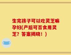 生完孩子可以吃灵芝嘛孕妇(产后可否食用灵芝？答案揭晓！)