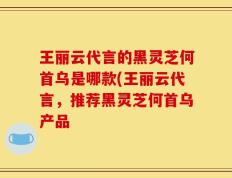 王丽云代言的黑灵芝何首乌是哪款(王丽云代言，推荐黑灵芝何首乌产品