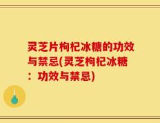 灵芝片枸杞冰糖的功效与禁忌(灵芝枸杞冰糖：功效与禁忌)