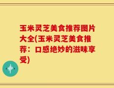 玉米灵芝美食推荐图片大全(玉米灵芝美食推荐：口感绝妙的滋味享受)