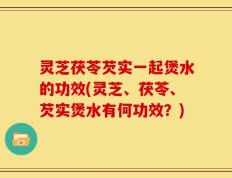 灵芝茯苓芡实一起煲水的功效(灵芝、茯苓、芡实煲水有何功效？)
