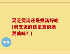 灵芝煲汤还是煮汤好吃(灵芝煲的还是煮的汤更美味？)