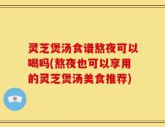 灵芝煲汤食谱熬夜可以喝吗(熬夜也可以享用的灵芝煲汤美食推荐)