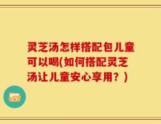 灵芝汤怎样搭配包儿童可以喝(如何搭配灵芝汤让儿童安心享用？)