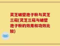 灵芝破壁孢子粉与灵芝三萜(灵芝三萜与破壁孢子粉的效用和功效比较)