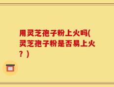 用灵芝孢子粉上火吗(灵芝孢子粉是否易上火？)