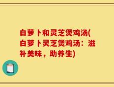 白萝卜和灵芝煲鸡汤(白萝卜灵芝煲鸡汤：滋补美味，助养生)