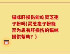 猫咪肝损伤能吃灵芝孢子粉吗(灵芝孢子粉能否为患有肝损伤的猫咪提供帮助？)