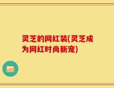 灵芝的网红装(灵芝成为网红时尚新宠)