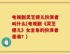 电视剧灵芝穗儿扮演者叫什么(电视剧《灵芝穗儿》女主角的扮演者是谁？)