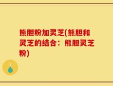 熊胆粉加灵芝(熊胆和灵芝的结合：熊胆灵芝粉)