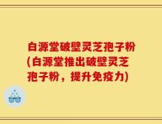 白源堂破壁灵芝孢子粉(白源堂推出破壁灵芝孢子粉，提升免疫力)
