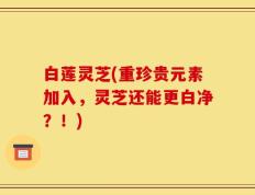 白莲灵芝(重珍贵元素加入，灵芝还能更白净？！)
