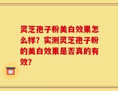 灵芝孢子粉美白效果怎么样？实测灵芝孢子粉的美白效果是否真的有效？