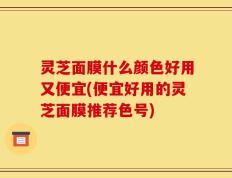 灵芝面膜什么颜色好用又便宜(便宜好用的灵芝面膜推荐色号)