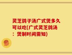 灵芝鸽子汤广式煲多久可以吃(广式灵芝鸽汤：煲制时间需知)