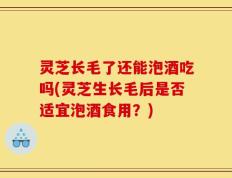 灵芝长毛了还能泡酒吃吗(灵芝生长毛后是否适宜泡酒食用？)