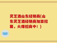 灵芝酒山东经销商(山东灵芝酒经销商加盟招募，火爆招商中！)
