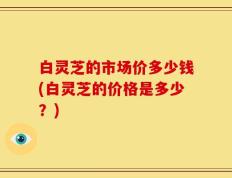 白灵芝的市场价多少钱(白灵芝的价格是多少？)