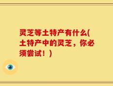 灵芝等土特产有什么(土特产中的灵芝，你必须尝试！)