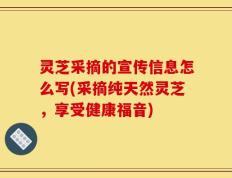 灵芝采摘的宣传信息怎么写(采摘纯天然灵芝，享受健康福音)