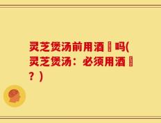 灵芝煲汤前用酒焗吗(灵芝煲汤：必须用酒焗？)