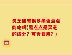 灵芝里有很多黑色点点能吃吗(黑点点是灵芝的成分？可否食用？)