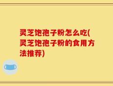 灵芝饱孢子粉怎么吃(灵芝饱孢子粉的食用方法推荐)