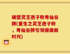 破壁灵芝孢子粉寿仙谷牌(重生之灵芝孢子粉，寿仙谷牌引领健康新时代)