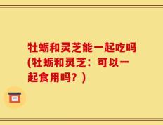 牡蛎和灵芝能一起吃吗(牡蛎和灵芝：可以一起食用吗？)