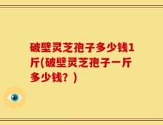破壁灵芝孢子多少钱1斤(破壁灵芝孢子一斤多少钱？)