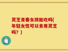 灵芝青春女孩能吃吗(年轻女性可以食用灵芝吗？)