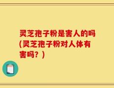 灵芝孢子粉是害人的吗(灵芝孢子粉对人体有害吗？)