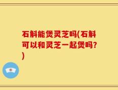 石斛能煲灵芝吗(石斛可以和灵芝一起煲吗？)