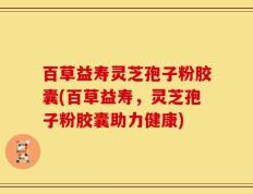百草益寿灵芝孢子粉胶囊(百草益寿，灵芝孢子粉胶囊助力健康)