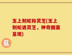 玉上刻蛇和灵芝(玉上刻蛇遇灵芝，神奇图案呈现)