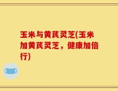 玉米与黄芪灵芝(玉米加黄芪灵芝，健康加倍行)