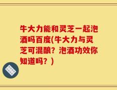 牛大力能和灵芝一起泡酒吗百度(牛大力与灵芝可混酿？泡酒功效你知道吗？)