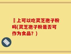 睌上可以吃灵芝孢子粉吗(灵芝孢子粉是否可作为食品？)
