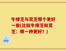 牛樟芝与灵芝哪个更好一些(比较牛樟芝和灵芝：哪一种更好？)