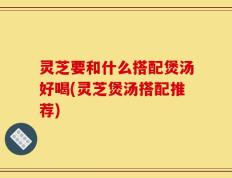 灵芝要和什么搭配煲汤好喝(灵芝煲汤搭配推荐)