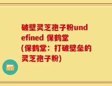 破壁灵芝孢子粉undefined 保鹤堂(保鹤堂：打破壁垒的灵芝孢子粉)