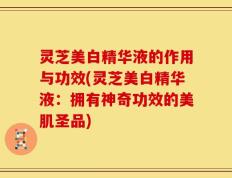 灵芝美白精华液的作用与功效(灵芝美白精华液：拥有神奇功效的美肌圣品)